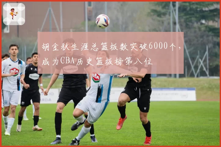 胡金秋生涯总篮板数突破6000个,成为CBA历史篮板榜第八位