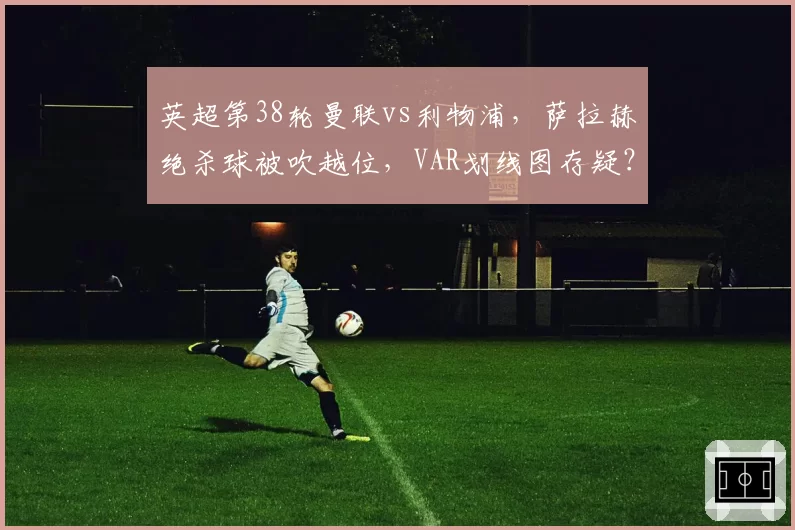英超第38轮曼联vs利物浦,萨拉赫绝杀球被吹越位,VAR划线图存疑?