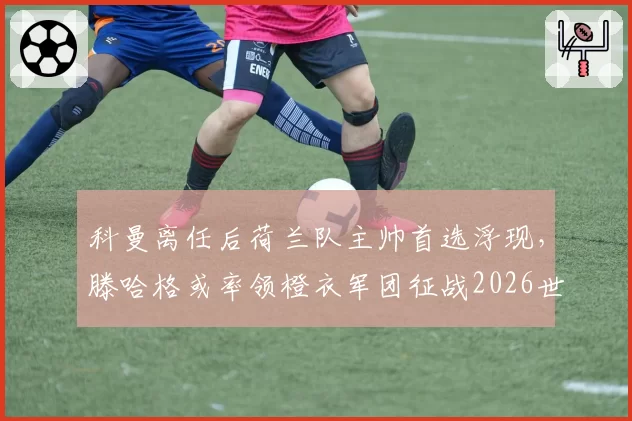 科曼离任后荷兰队主帅首选浮现,滕哈格或率领橙衣军团征战2026世界杯