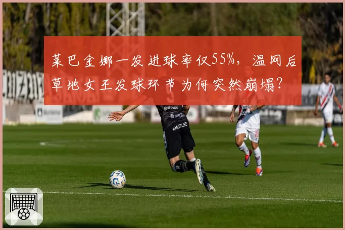 莱巴金娜一发进球率仅55%,温网后草地女王发球环节为何突然崩塌?