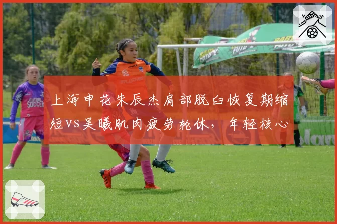 上海申花朱辰杰肩部脱臼恢复期缩短vs吴曦肌肉疲劳轮休,年轻核心与老将伤病管理策略对比