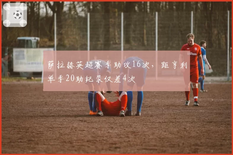 萨拉赫英超赛季助攻16次，距亨利单季20助纪录仅差4次