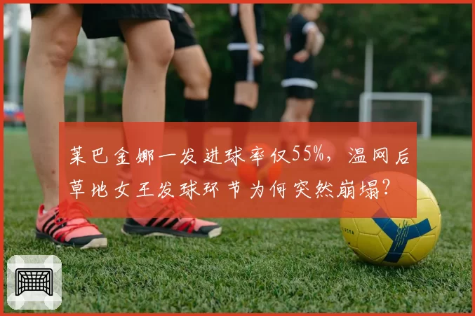 莱巴金娜一发进球率仅55%,温网后草地女王发球环节为何突然崩塌?