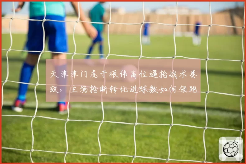 天津津门虎于根伟高位逼抢战术奏效,主场抢断转化进球数如何领跑中超?