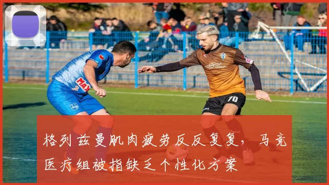 格列兹曼肌肉疲劳反反复复,马竞医疗组被指缺乏个性化方案