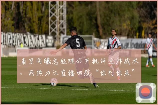南京同曦总经理公开批评主帅战术，西热力江直播回怼“你行你来”