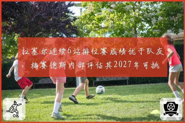 拉塞尔连续6站排位赛成绩优于队友，梅赛德斯内部评估其2027年可挑战年度前五