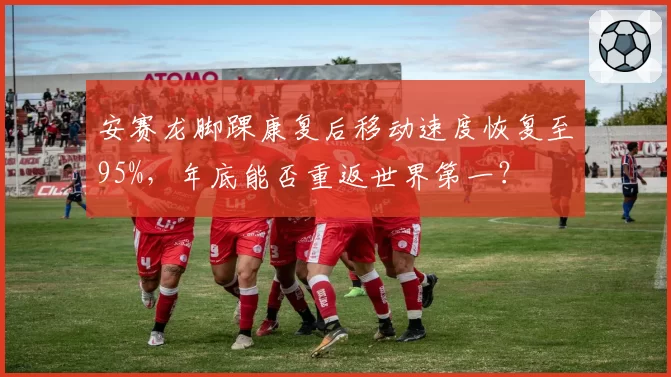 安赛龙脚踝康复后移动速度恢复至95%，年底能否重返世界第一？