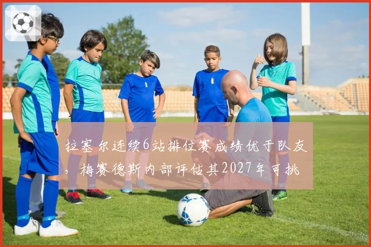 拉塞尔连续6站排位赛成绩优于队友，梅赛德斯内部评估其2027年可挑战年度前五