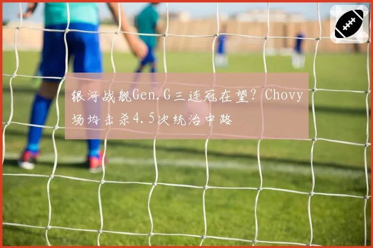 银河战舰Gen.G三连冠在望?Chovy场均击杀4.5次统治中路