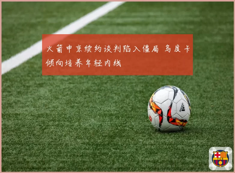 火箭申京续约谈判陷入僵局 乌度卡倾向培养年轻内线