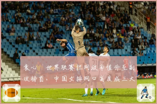袁心玥世界联赛拦网效率值升至副攻榜首,中国女排网口高度成三大赛胜负手
