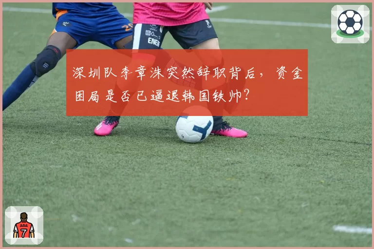 深圳队李章洙突然辞职背后，资金困局是否已逼退韩国铁帅？