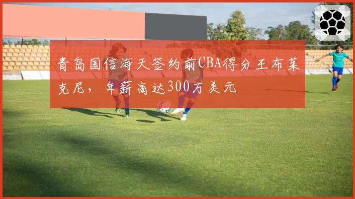 青岛国信海天签约前CBA得分王布莱克尼,年薪高达300万美元