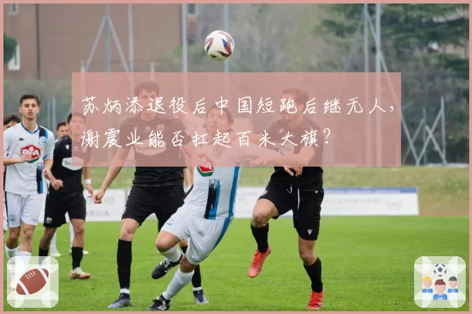 苏炳添退役后中国短跑后继无人，谢震业能否扛起百米大旗？