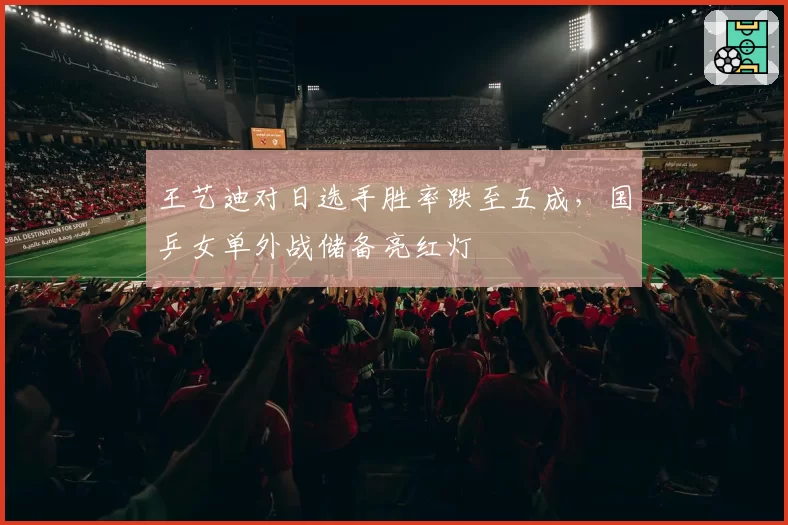 王艺迪对日选手胜率跌至五成,国乒女单外战储备亮红灯