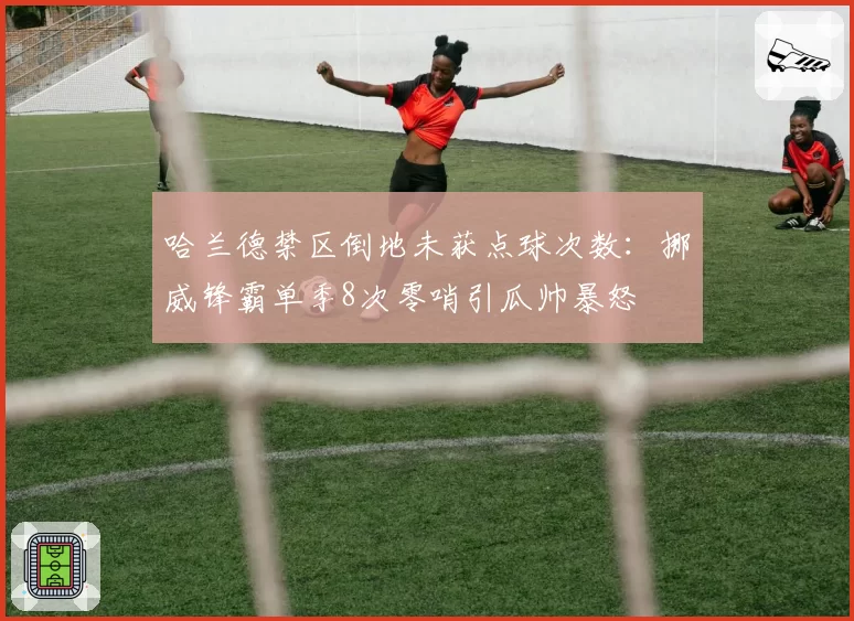 哈兰德禁区倒地未获点球次数：挪威锋霸单季8次零哨引瓜帅暴怒