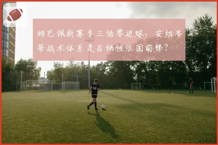 姆巴佩新赛季三场零进球，安切洛蒂战术体系是否牺牲法国前锋？