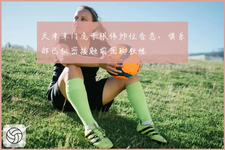 天津津门虎于根伟帅位告急,俱乐部已秘密接触前国脚教练