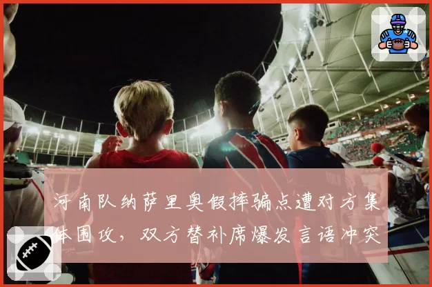 河南队纳萨里奥假摔骗点遭对方集体围攻,双方替补席爆发言语冲突