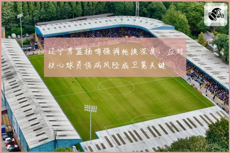 辽宁男篮杨鸣强调轮换深度,应对核心球员伤病风险成卫冕关键