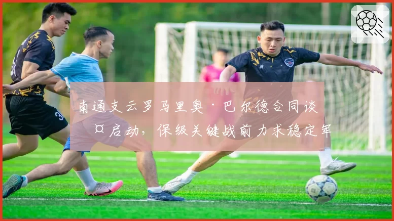 南通支云罗马里奥·巴尔德合同谈判启动,保级关键战前力求稳定军心