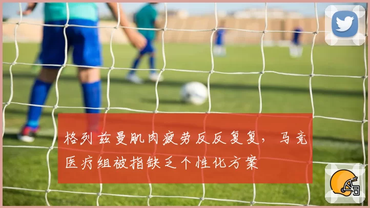 格列兹曼肌肉疲劳反反复复,马竞医疗组被指缺乏个性化方案