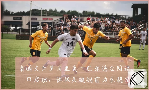 南通支云罗马里奥·巴尔德合同谈判启动,保级关键战前力求稳定军心
