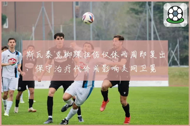 斯瓦泰克脚踝扭伤仅休两周即复出,保守治疗代价或影响美网卫冕