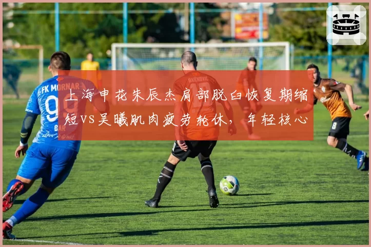 上海申花朱辰杰肩部脱臼恢复期缩短vs吴曦肌肉疲劳轮休,年轻核心与老将伤病管理策略对比