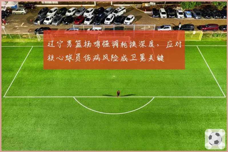 辽宁男篮杨鸣强调轮换深度,应对核心球员伤病风险成卫冕关键