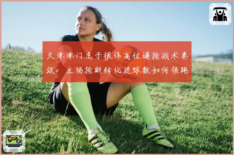 天津津门虎于根伟高位逼抢战术奏效,主场抢断转化进球数如何领跑中超?