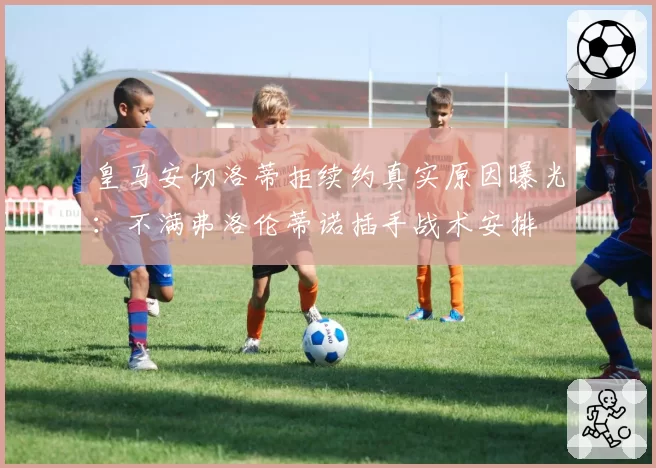 皇马安切洛蒂拒续约真实原因曝光：不满弗洛伦蒂诺插手战术安排