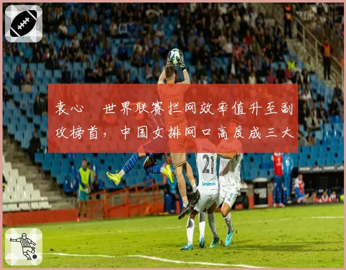袁心玥世界联赛拦网效率值升至副攻榜首,中国女排网口高度成三大赛胜负手