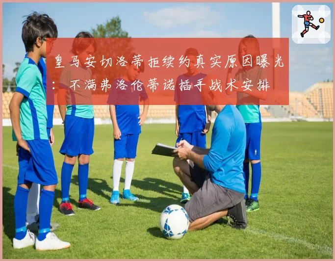 皇马安切洛蒂拒续约真实原因曝光:不满弗洛伦蒂诺插手战术安排