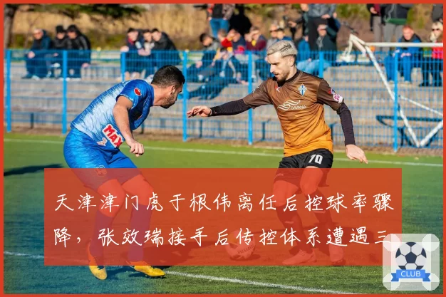 天津津门虎于根伟离任后控球率骤降,张效瑞接手后传控体系遭遇三连败