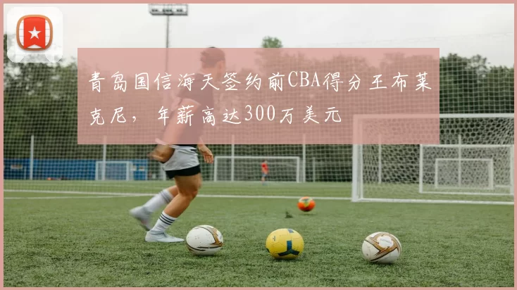 青岛国信海天签约前CBA得分王布莱克尼,年薪高达300万美元