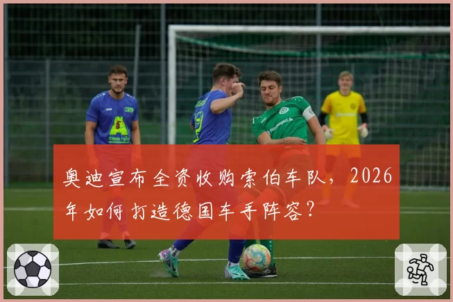 奥迪宣布全资收购索伯车队,2026年如何打造德国车手阵容?