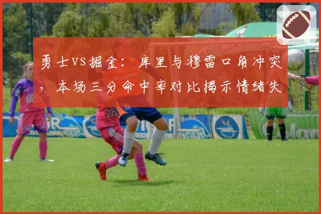 勇士vs掘金:库里与穆雷口角冲突,本场三分命中率对比揭示情绪失控代价