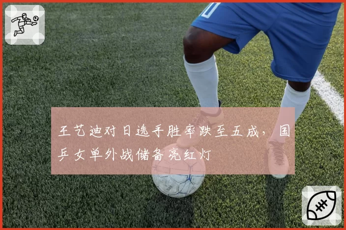 王艺迪对日选手胜率跌至五成,国乒女单外战储备亮红灯
