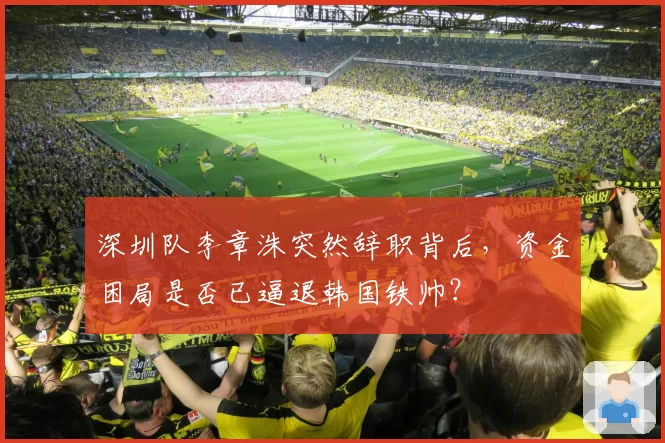 深圳队李章洙突然辞职背后,资金困局是否已逼退韩国铁帅?